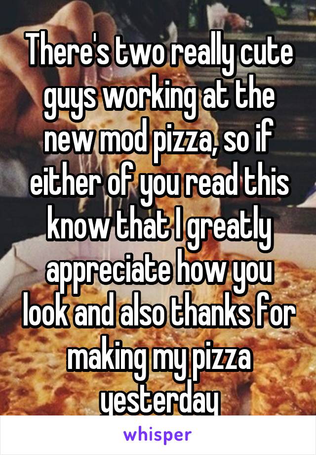 There's two really cute guys working at the new mod pizza, so if either of you read this know that I greatly appreciate how you look and also thanks for making my pizza yesterday