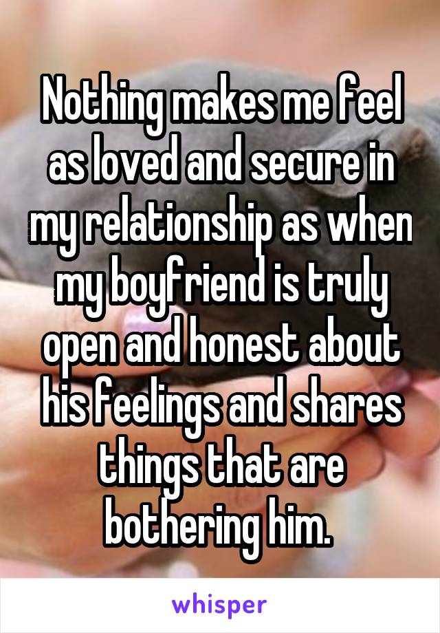 Nothing makes me feel as loved and secure in my relationship as when my boyfriend is truly open and honest about his feelings and shares things that are bothering him. 