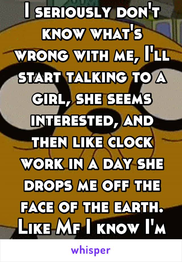 I seriously don't know what's wrong with me, I'll start talking to a girl, she seems interested, and then like clock work in a day she drops me off the face of the earth. Like Mf I know I'm not ugly..