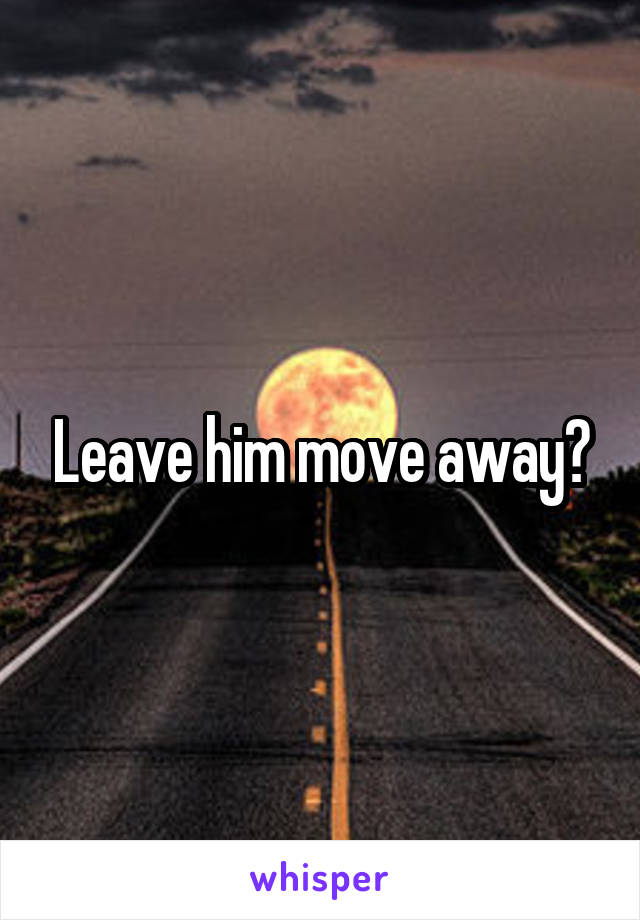 Leave him move away?