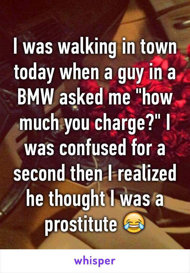 I was walking in town today when a guy in a BMW asked me "how much you charge?" I was confused for a second then I realized he thought I was a prostitute 😂