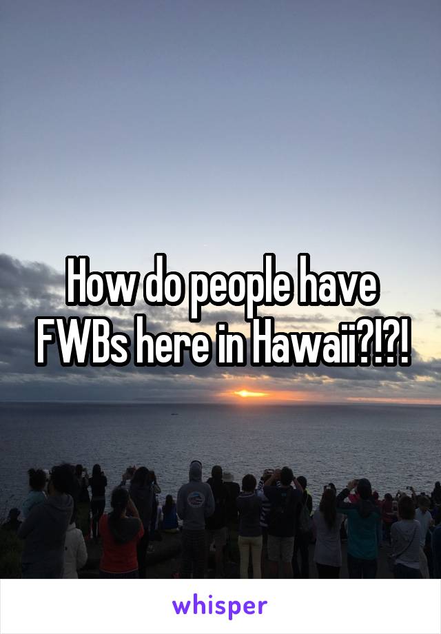 How do people have FWBs here in Hawaii?!?!