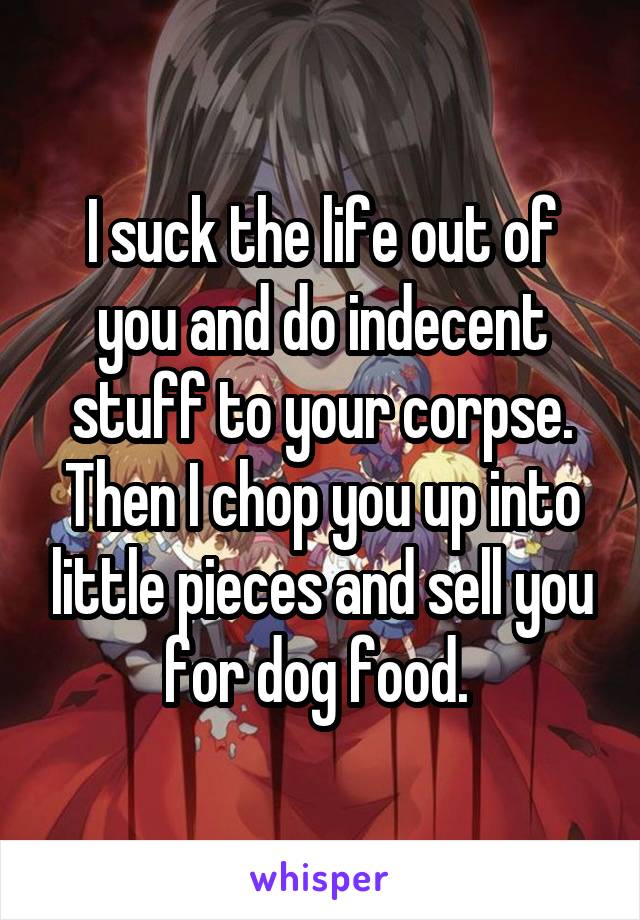 I suck the life out of you and do indecent stuff to your corpse. Then I chop you up into little pieces and sell you for dog food. 