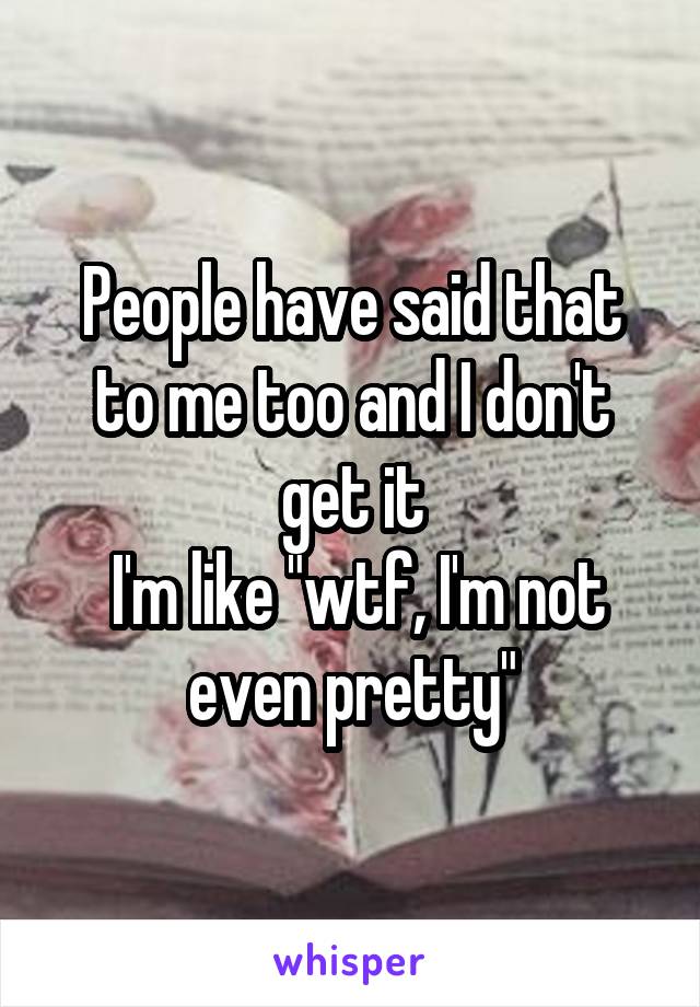 People have said that to me too and I don't get it
 I'm like "wtf, I'm not even pretty"