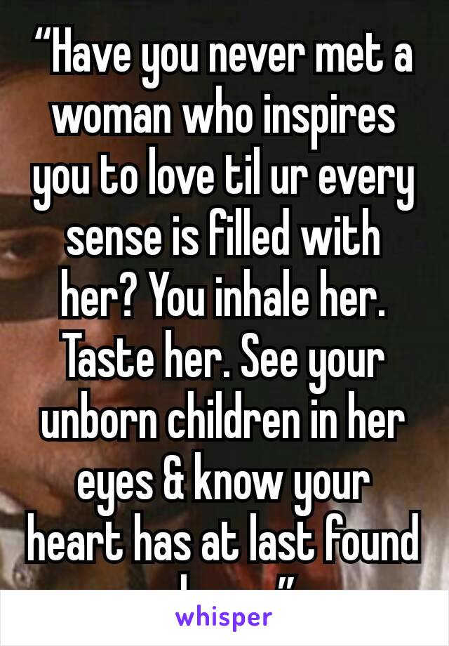 “Have you never met a woman who inspires you to love til ur every sense is filled with her? You inhale her. Taste her. See your unborn children in her eyes & know your heart has at last found a home.”