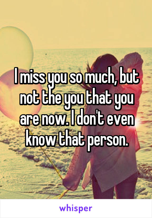 I miss you so much, but not the you that you are now. I don't even know that person.