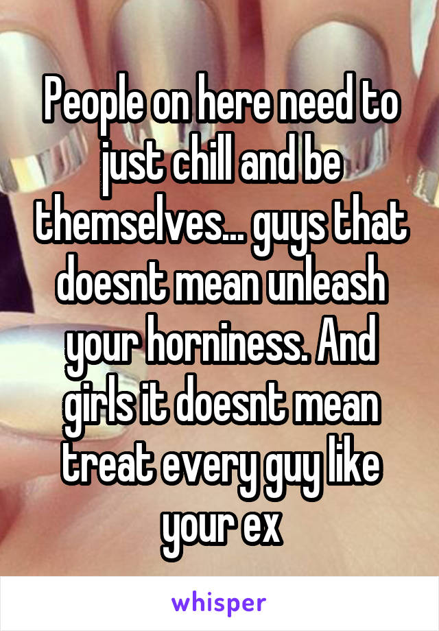 People on here need to just chill and be themselves... guys that doesnt mean unleash your horniness. And girls it doesnt mean treat every guy like your ex