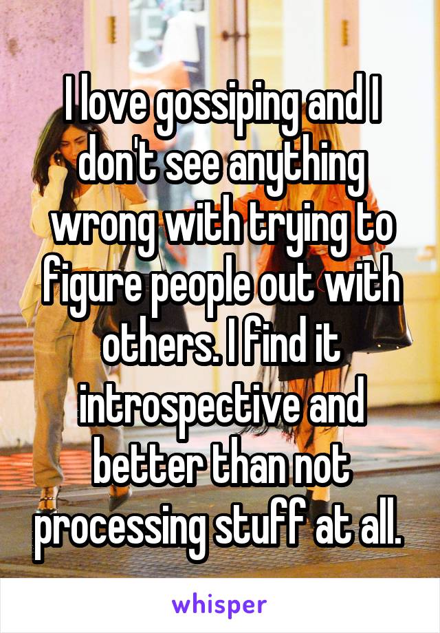 I love gossiping and I don't see anything wrong with trying to figure people out with others. I find it introspective and better than not processing stuff at all. 