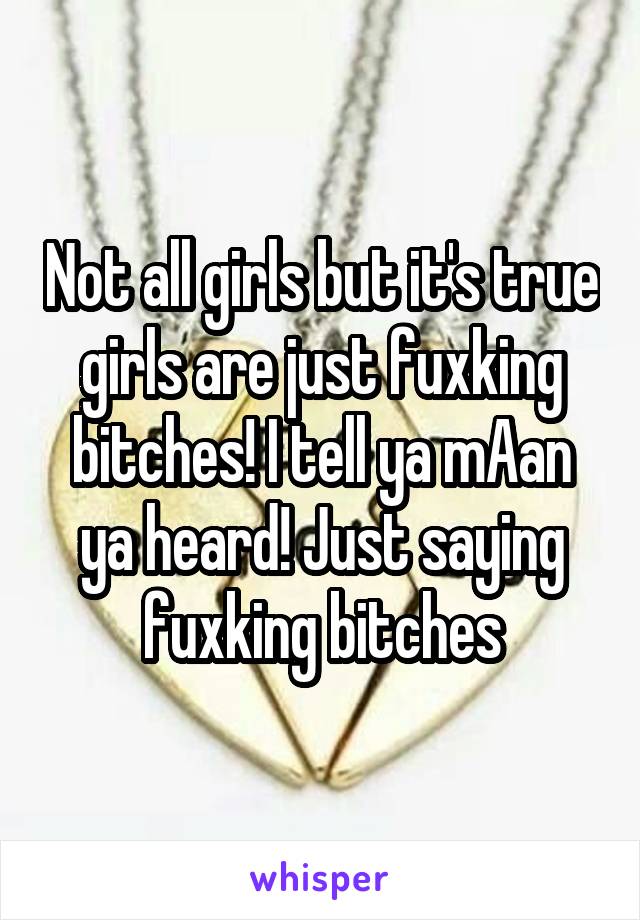 Not all girls but it's true girls are just fuxking bitches! I tell ya mAan ya heard! Just saying fuxking bitches