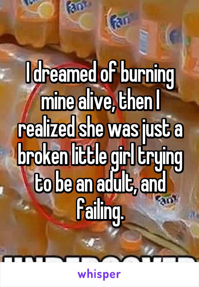 I dreamed of burning mine alive, then I realized she was just a broken little girl trying to be an adult, and failing.