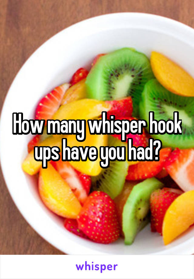 How many whisper hook ups have you had?