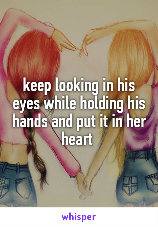 keep looking in his eyes while holding his hands and put it in her heart 