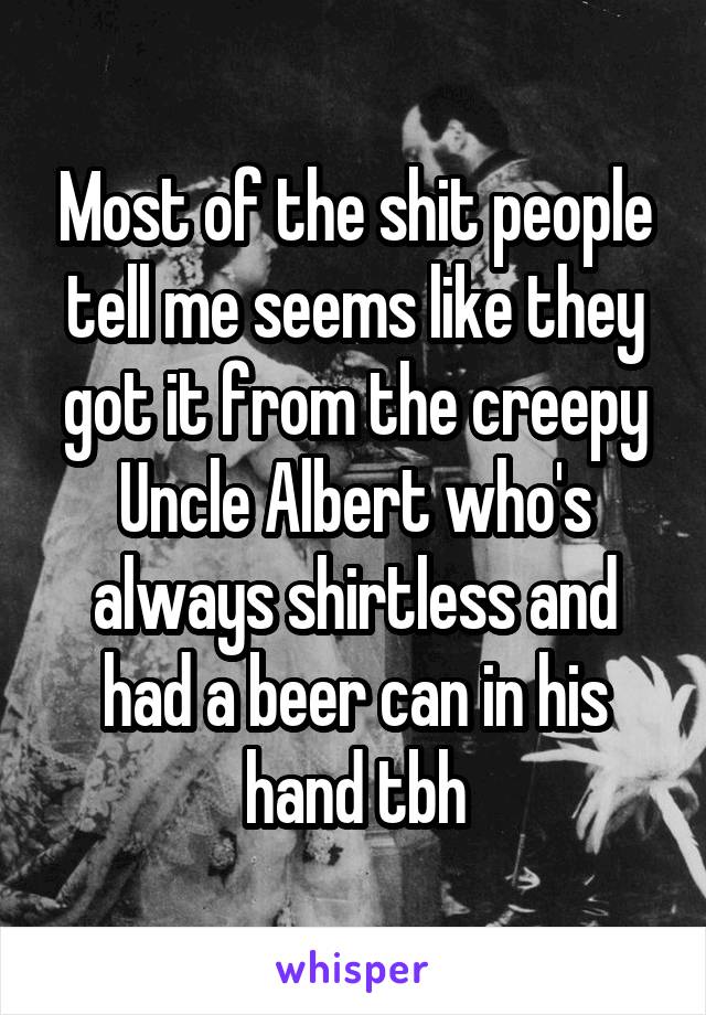 Most of the shit people tell me seems like they got it from the creepy Uncle Albert who's always shirtless and had a beer can in his hand tbh