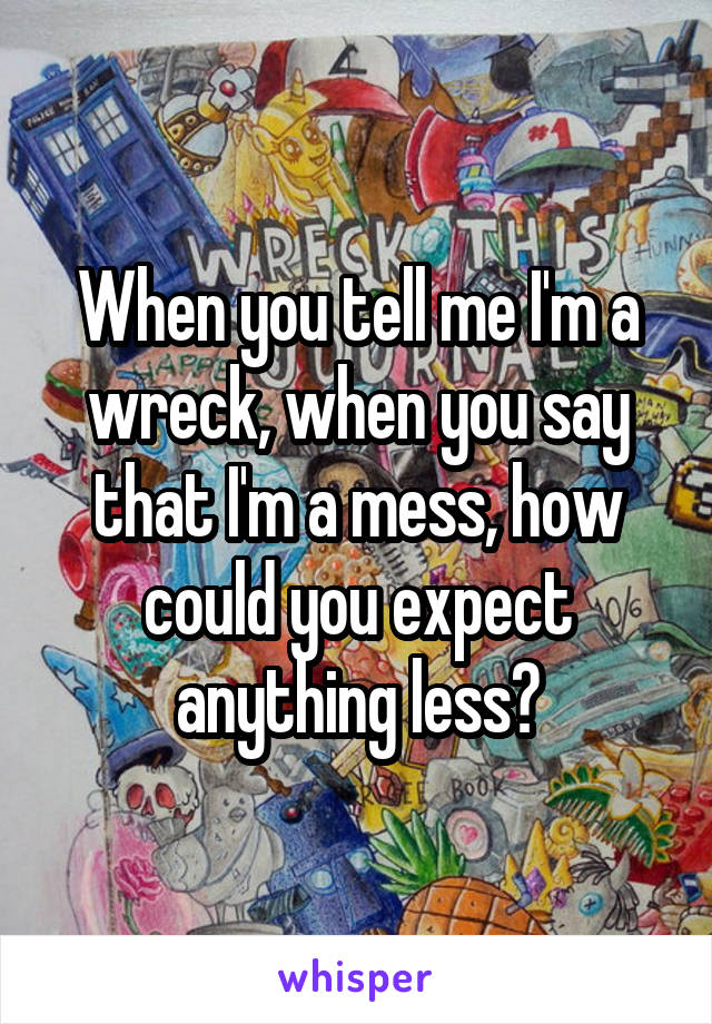 When you tell me I'm a wreck, when you say that I'm a mess, how could you expect anything less?