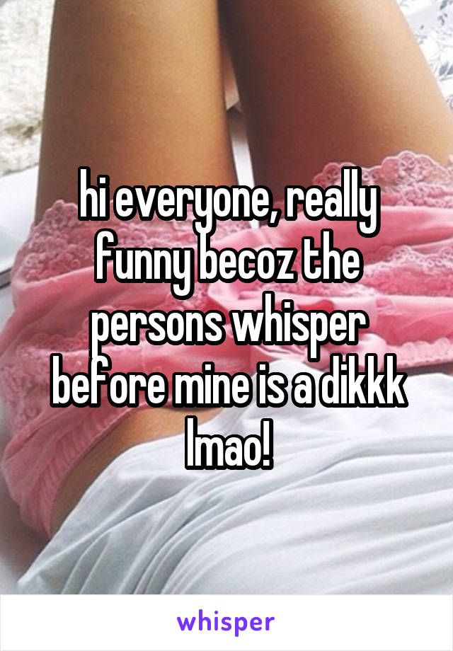 hi everyone, really funny becoz the persons whisper before mine is a dikkk lmao!