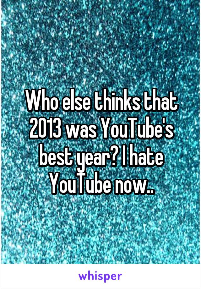 Who else thinks that 2013 was YouTube's best year? I hate YouTube now..