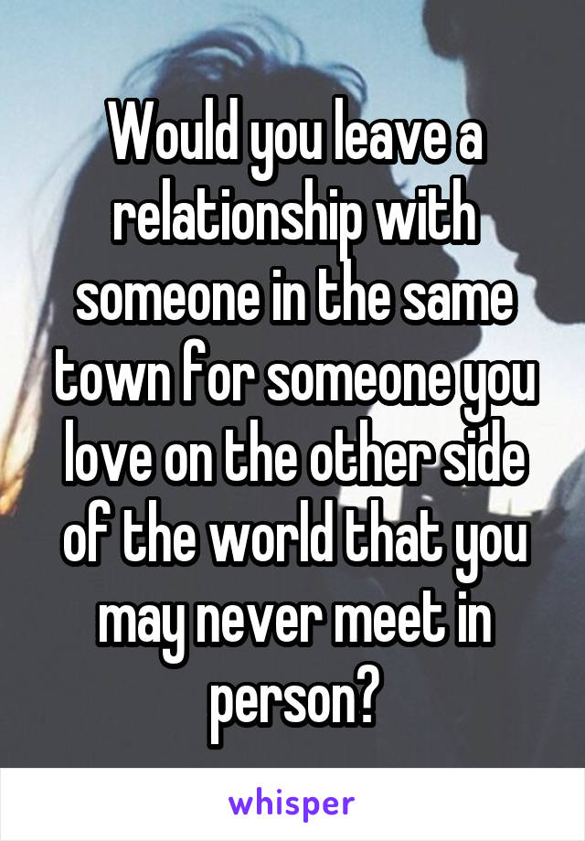 Would you leave a relationship with someone in the same town for someone you love on the other side of the world that you may never meet in person?