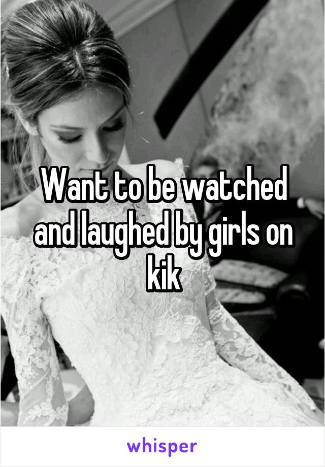 Want to be watched and laughed by girls on kik