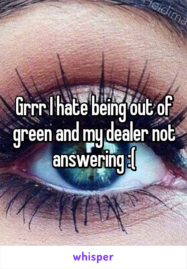 Grrr I hate being out of green and my dealer not answering :(