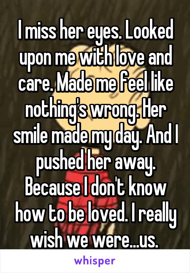 I miss her eyes. Looked upon me with love and care. Made me feel like nothing's wrong. Her smile made my day. And I pushed her away. Because I don't know how to be loved. I really wish we were...us. 