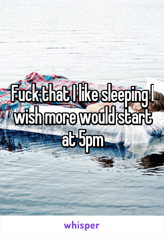 Fuck that I like sleeping I wish more would start at 5pm