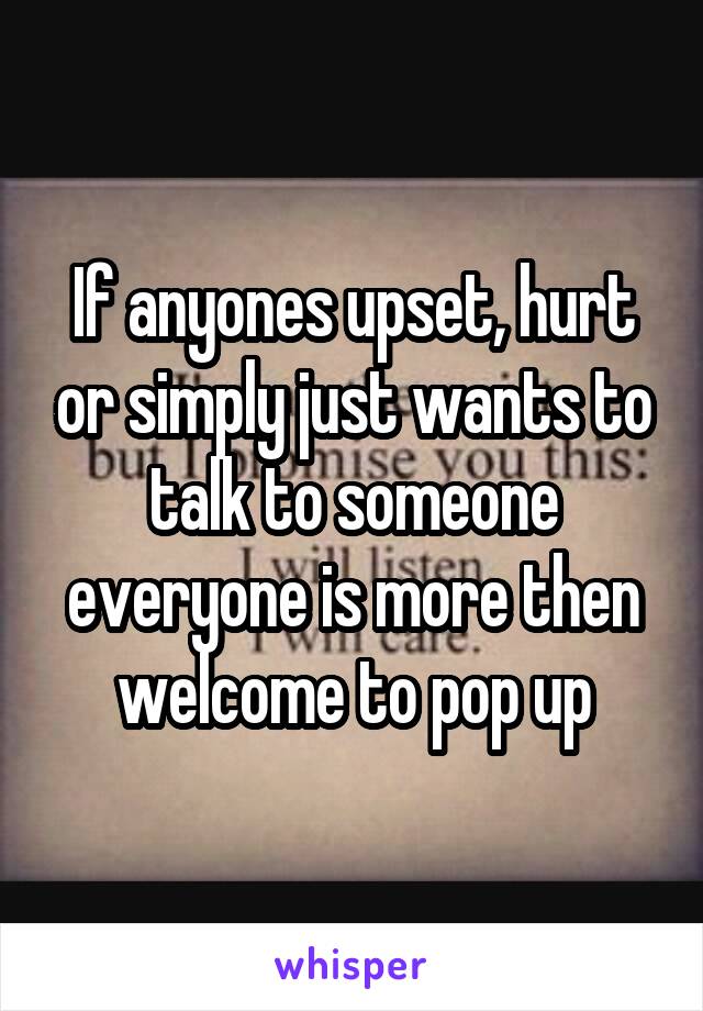 If anyones upset, hurt or simply just wants to talk to someone everyone is more then welcome to pop up