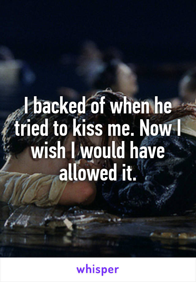 I backed of when he tried to kiss me. Now I wish I would have allowed it.