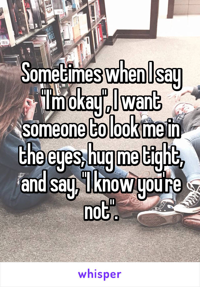 Sometimes when I say "I'm okay", I want someone to look me in the eyes, hug me tight, and say, "I know you're not".