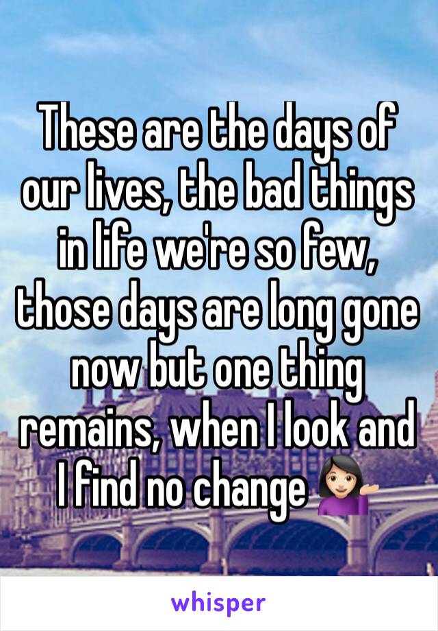 These are the days of our lives, the bad things in life we're so few, those days are long gone now but one thing remains, when I look and I find no change 💁🏻