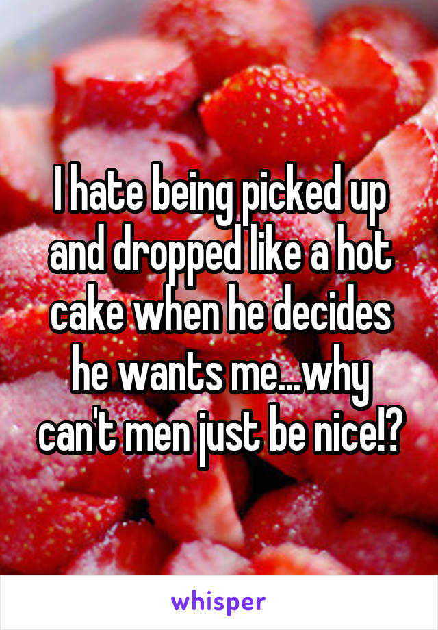 I hate being picked up and dropped like a hot cake when he decides he wants me...why can't men just be nice!?