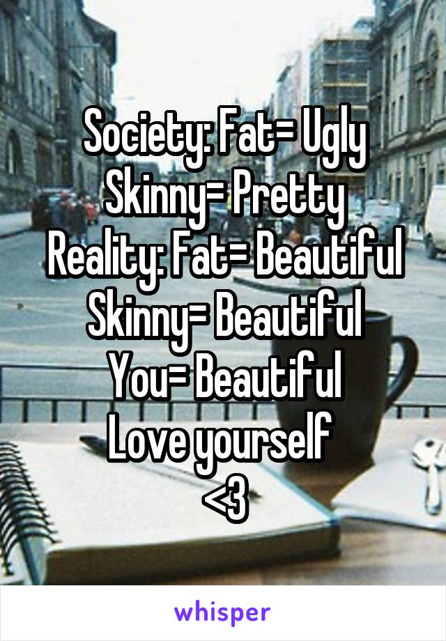 Society: Fat= Ugly
Skinny= Pretty
Reality: Fat= Beautiful
Skinny= Beautiful
You= Beautiful
Love yourself 
<3