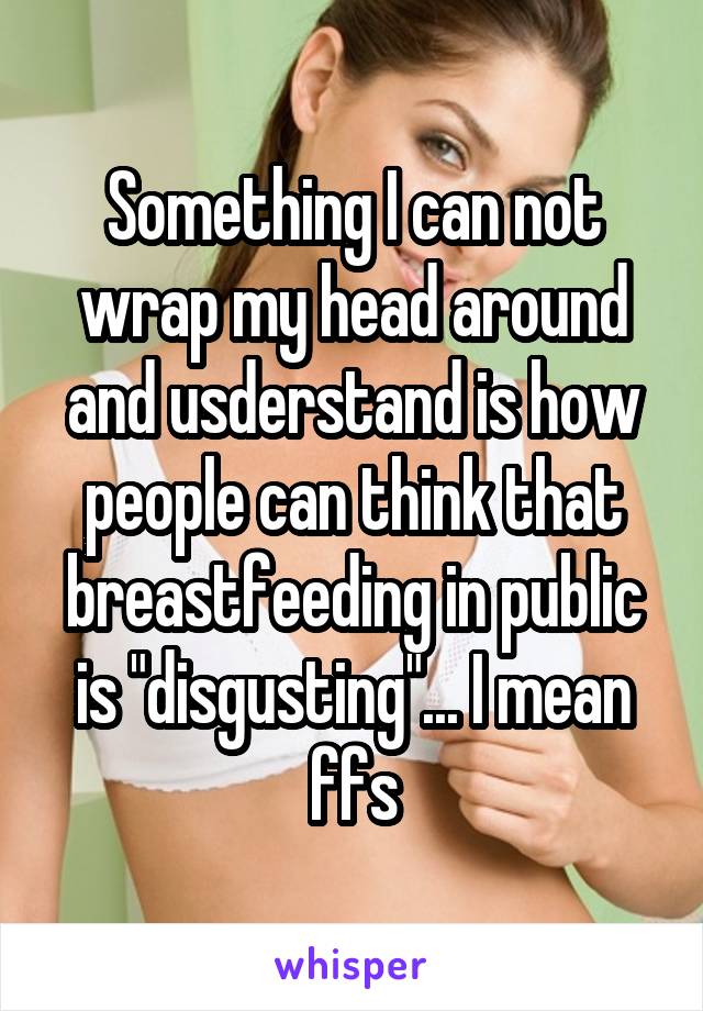 Something I can not wrap my head around and usderstand is how people can think that breastfeeding in public is "disgusting"... I mean ffs