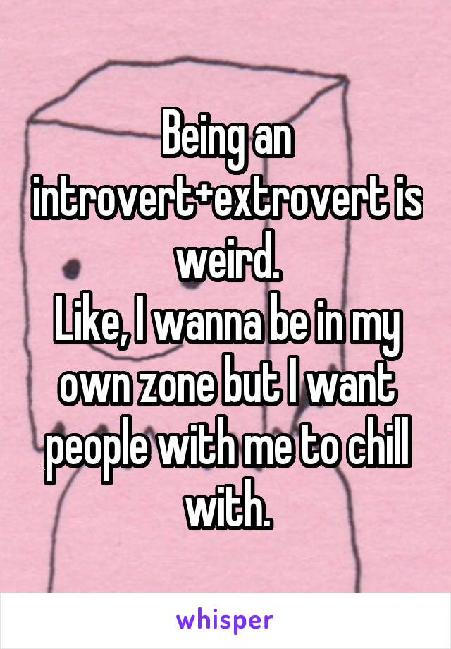 Being an introvert+extrovert is weird.
Like, I wanna be in my own zone but I want people with me to chill with.