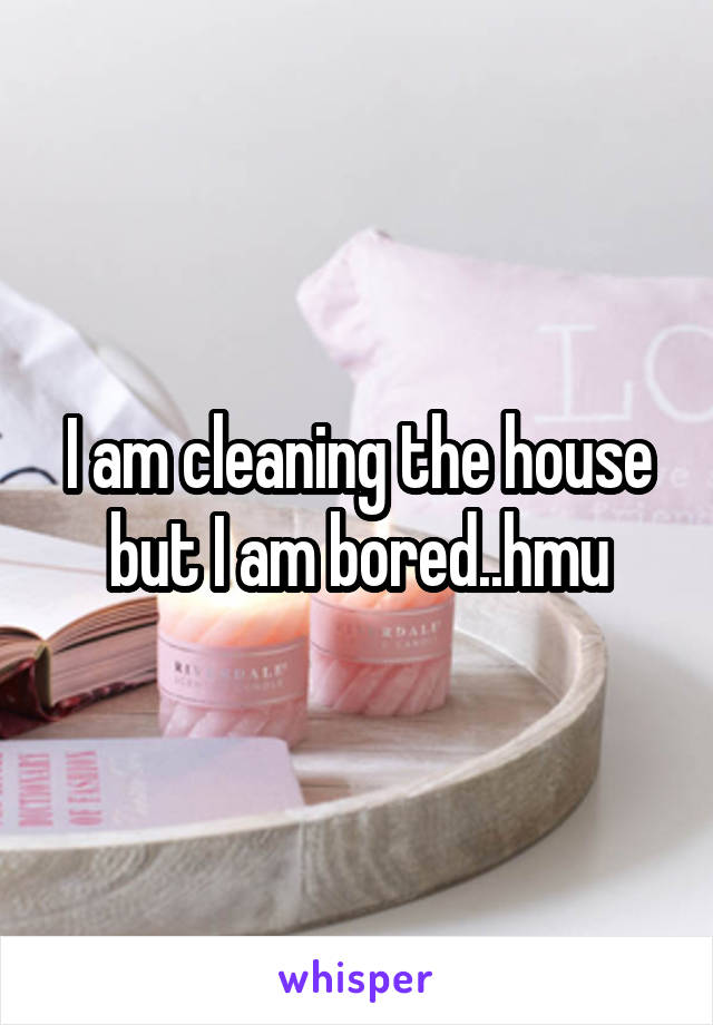 I am cleaning the house but I am bored..hmu