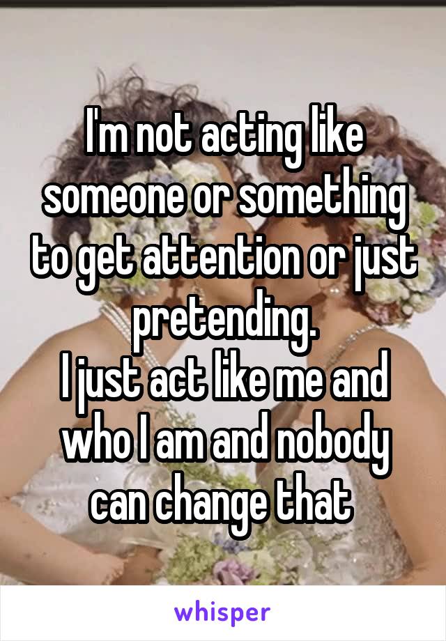 I'm not acting like someone or something to get attention or just pretending.
I just act like me and who I am and nobody can change that 