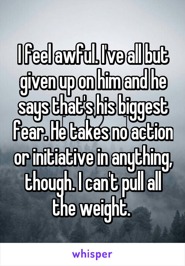 I feel awful. I've all but given up on him and he says that's his biggest fear. He takes no action or initiative in anything, though. I can't pull all the weight. 