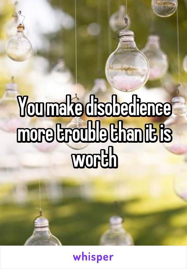 You make disobedience more trouble than it is worth