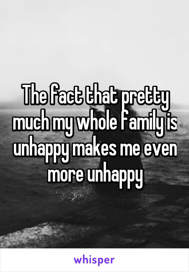 The fact that pretty much my whole family is unhappy makes me even more unhappy