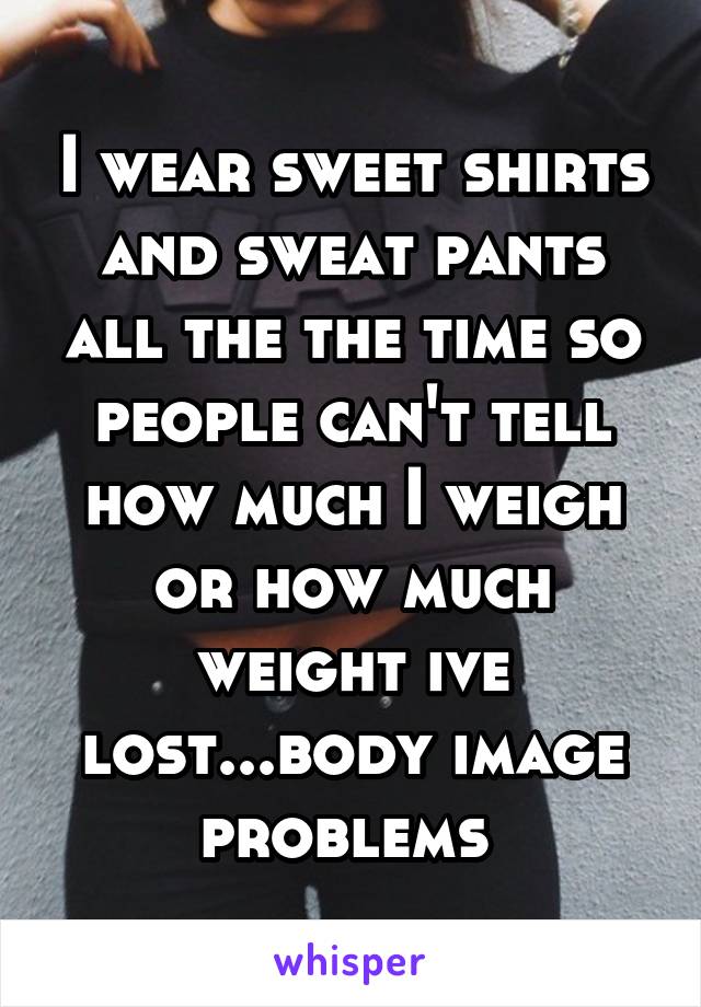 I wear sweet shirts and sweat pants all the the time so people can't tell how much I weigh or how much weight ive lost...body image problems 