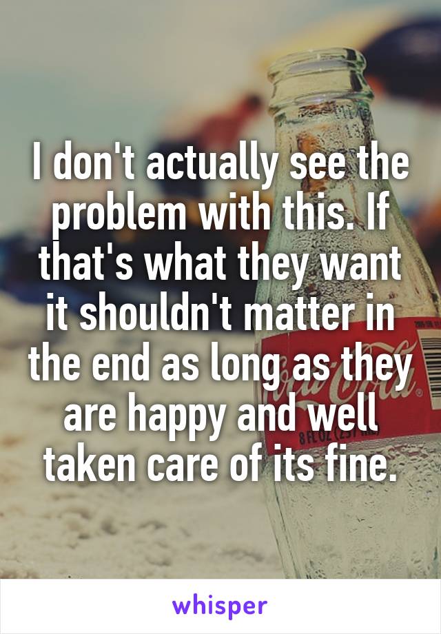 I don't actually see the problem with this. If that's what they want it shouldn't matter in the end as long as they are happy and well taken care of its fine.