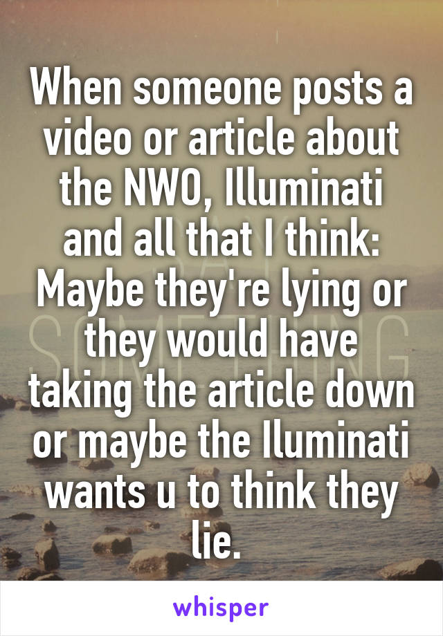 When someone posts a video or article about the NWO, Illuminati and all that I think: Maybe they're lying or they would have taking the article down or maybe the Iluminati wants u to think they lie. 