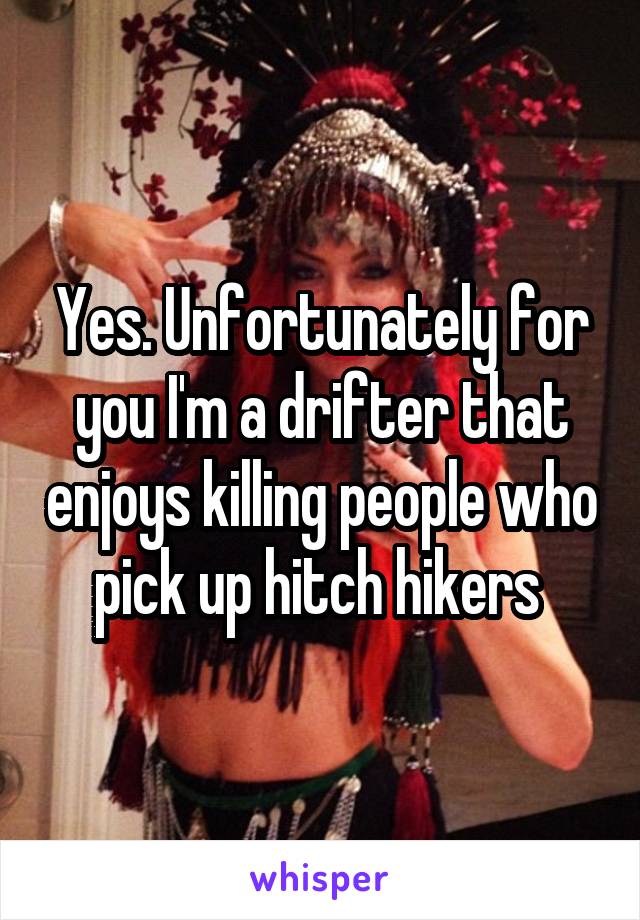 Yes. Unfortunately for you I'm a drifter that enjoys killing people who pick up hitch hikers 