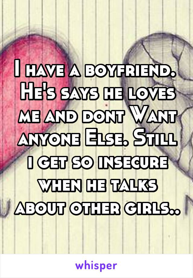 I have a boyfriend.  He's says he loves me and dont Want anyone Else. Still i get so insecure when he talks about other girls..