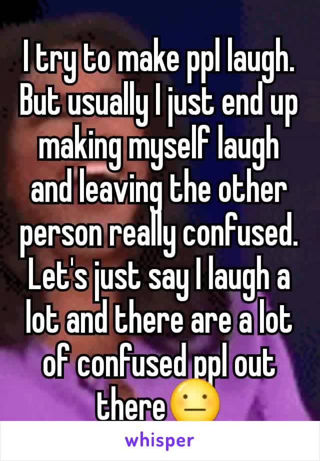 I try to make ppl laugh. But usually I just end up making myself laugh and leaving the other person really confused. Let's just say I laugh a lot and there are a lot of confused ppl out there😐