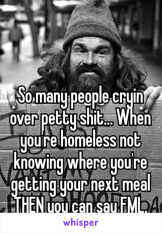 So many people cryin over petty shit... When you're​ homeless not knowing where you're getting your next meal THEN you can say FML.