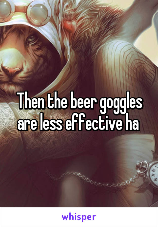 Then the beer goggles are less effective ha 