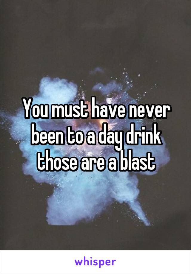 You must have never been to a day drink those are a blast