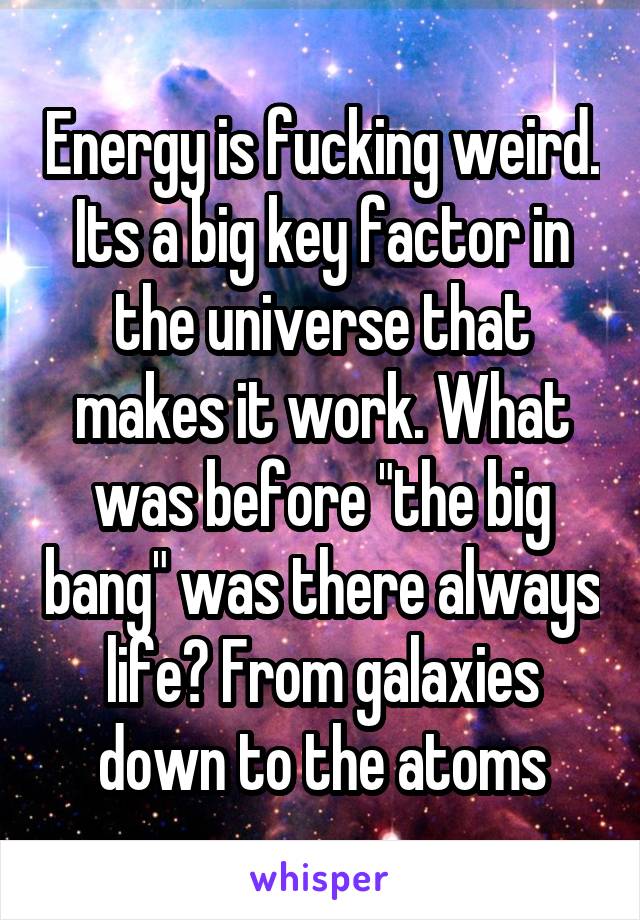 Energy is fucking weird. Its a big key factor in the universe that makes it work. What was before "the big bang" was there always life? From galaxies down to the atoms