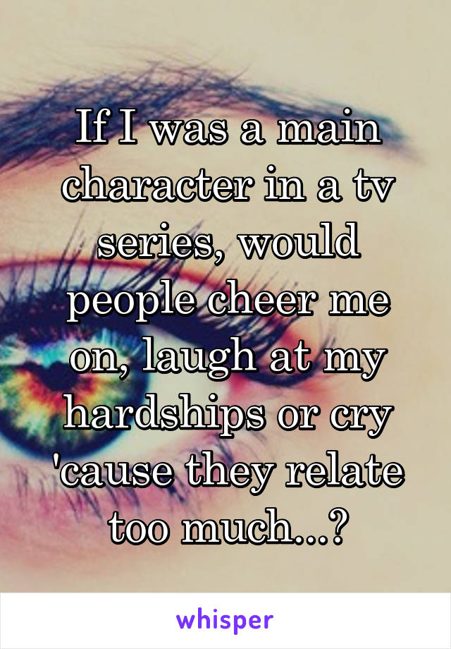 If I was a main character in a tv series, would people cheer me on, laugh at my hardships or cry 'cause they relate too much...?