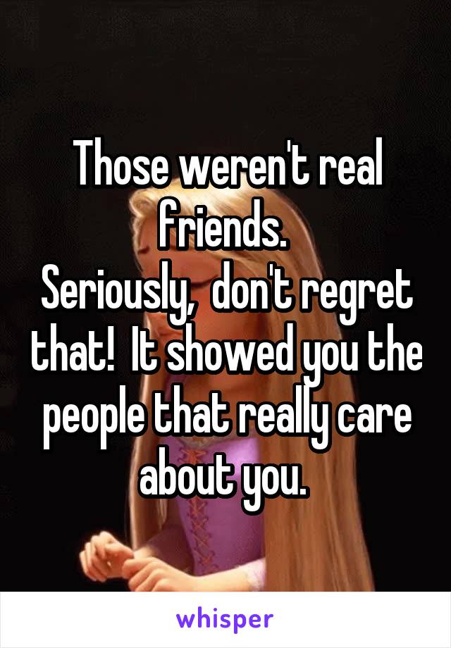 Those weren't real friends. 
Seriously,  don't regret that!  It showed you the people that really care about you. 